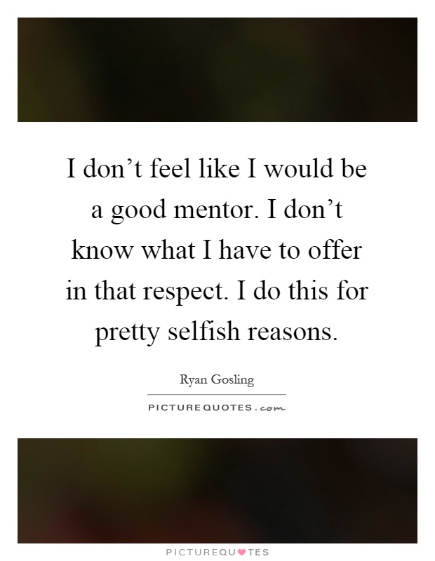 I don't feel like I would be a good mentor. I don't know what I have to offer in that respect. I do this for pretty selfish reasons Picture Quote #1