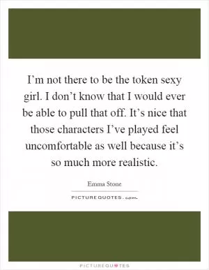 I’m not there to be the token sexy girl. I don’t know that I would ever be able to pull that off. It’s nice that those characters I’ve played feel uncomfortable as well because it’s so much more realistic Picture Quote #1