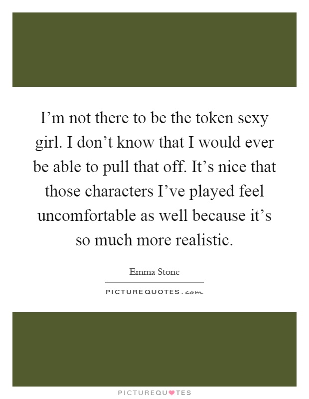 I'm not there to be the token sexy girl. I don't know that I would ever be able to pull that off. It's nice that those characters I've played feel uncomfortable as well because it's so much more realistic Picture Quote #1