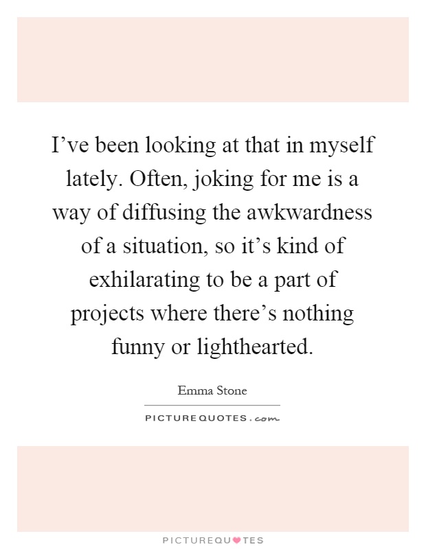I've been looking at that in myself lately. Often, joking for me is a way of diffusing the awkwardness of a situation, so it's kind of exhilarating to be a part of projects where there's nothing funny or lighthearted Picture Quote #1