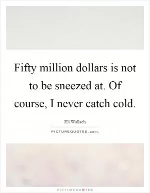 Fifty million dollars is not to be sneezed at. Of course, I never catch cold Picture Quote #1