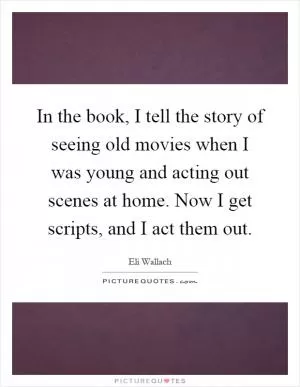 In the book, I tell the story of seeing old movies when I was young and acting out scenes at home. Now I get scripts, and I act them out Picture Quote #1