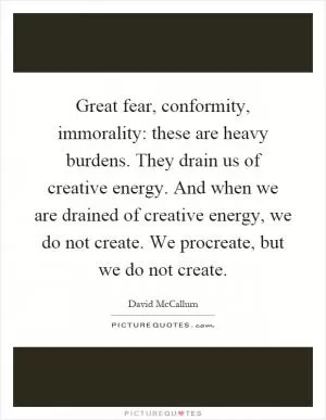 Great fear, conformity, immorality: these are heavy burdens. They drain us of creative energy. And when we are drained of creative energy, we do not create. We procreate, but we do not create Picture Quote #1