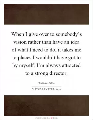 When I give over to somebody’s vision rather than have an idea of what I need to do, it takes me to places I wouldn’t have got to by myself. I’m always attracted to a strong director Picture Quote #1