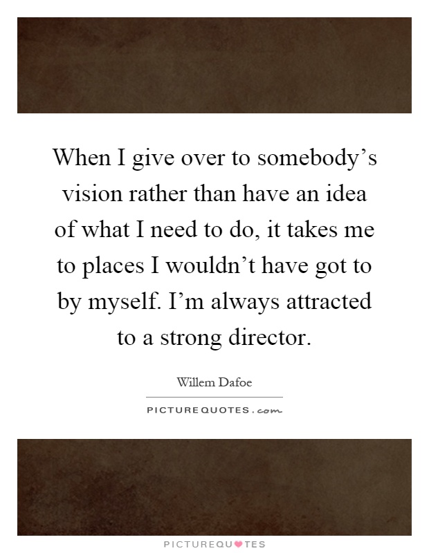 When I give over to somebody's vision rather than have an idea of what I need to do, it takes me to places I wouldn't have got to by myself. I'm always attracted to a strong director Picture Quote #1