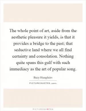 The whole point of art, aside from the aesthetic pleasure it yields, is that it provides a bridge to the past; that seductive land where we all find certainty and consolation. Nothing quite spans this gulf with such immediacy as the art of popular song Picture Quote #1