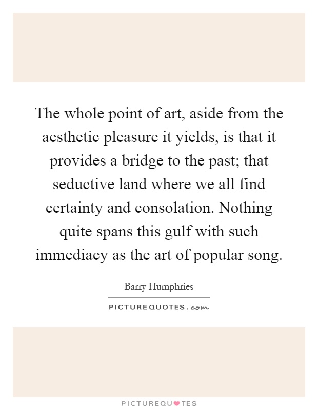 The whole point of art, aside from the aesthetic pleasure it yields, is that it provides a bridge to the past; that seductive land where we all find certainty and consolation. Nothing quite spans this gulf with such immediacy as the art of popular song Picture Quote #1