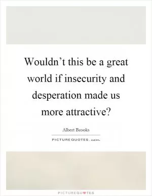 Wouldn’t this be a great world if insecurity and desperation made us more attractive? Picture Quote #1