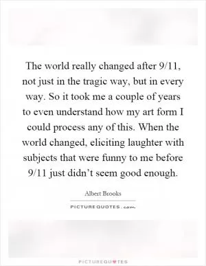 The world really changed after 9/11, not just in the tragic way, but in every way. So it took me a couple of years to even understand how my art form I could process any of this. When the world changed, eliciting laughter with subjects that were funny to me before 9/11 just didn’t seem good enough Picture Quote #1