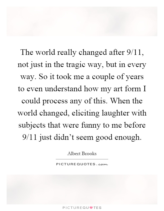 The world really changed after 9/11, not just in the tragic way, but in every way. So it took me a couple of years to even understand how my art form I could process any of this. When the world changed, eliciting laughter with subjects that were funny to me before 9/11 just didn't seem good enough Picture Quote #1