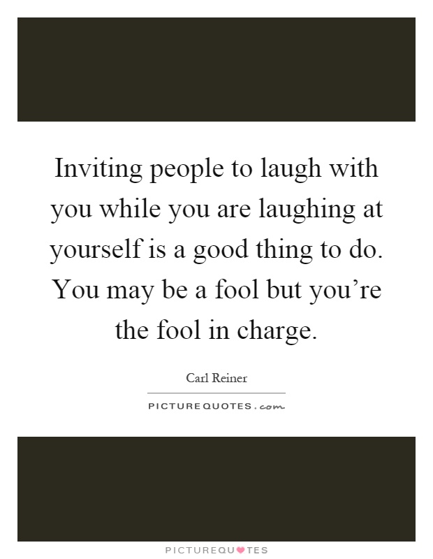 Inviting people to laugh with you while you are laughing at yourself is a good thing to do. You may be a fool but you're the fool in charge Picture Quote #1