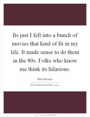 Its just I fell into a bunch of movies that kind of fit in my life. It made sense to do them in the 80s. Folks who know me think its hilarious Picture Quote #1
