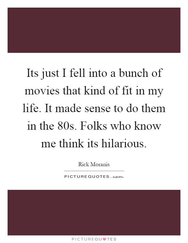 Its just I fell into a bunch of movies that kind of fit in my life. It made sense to do them in the 80s. Folks who know me think its hilarious Picture Quote #1