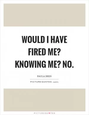 Would I have fired me? Knowing me? No Picture Quote #1