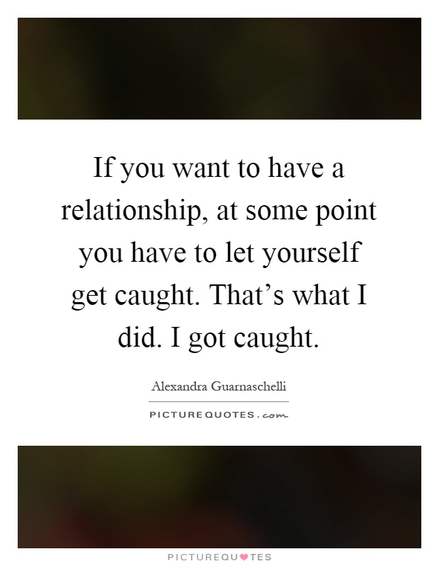 If you want to have a relationship, at some point you have to let yourself get caught. That's what I did. I got caught Picture Quote #1