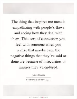 The thing that inspires me most is empathizing with people’s flaws and seeing how they deal with them. That sort of connection you feel with someone when you realize that maybe even the negative things that they’ve said or done are because of insecurities or injuries they’ve endured Picture Quote #1