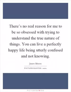 There’s no real reason for me to be so obsessed with trying to understand the true nature of things. You can live a perfectly happy life being utterly confused and not knowing Picture Quote #1