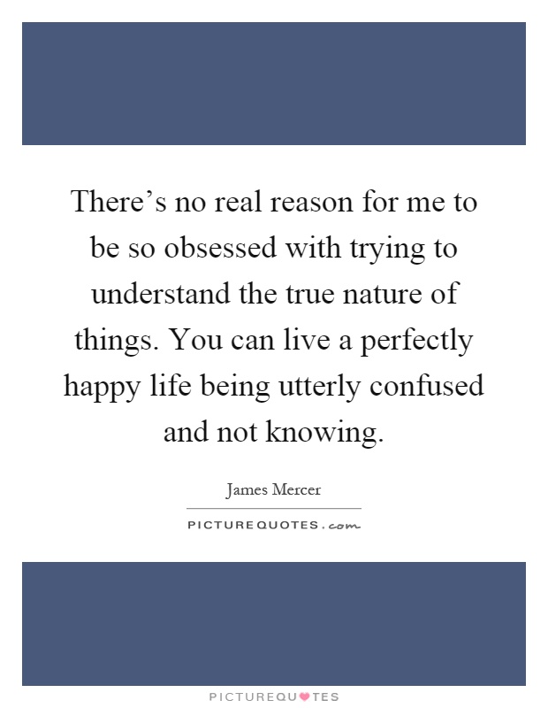 There's no real reason for me to be so obsessed with trying to understand the true nature of things. You can live a perfectly happy life being utterly confused and not knowing Picture Quote #1