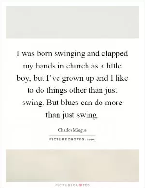 I was born swinging and clapped my hands in church as a little boy, but I’ve grown up and I like to do things other than just swing. But blues can do more than just swing Picture Quote #1
