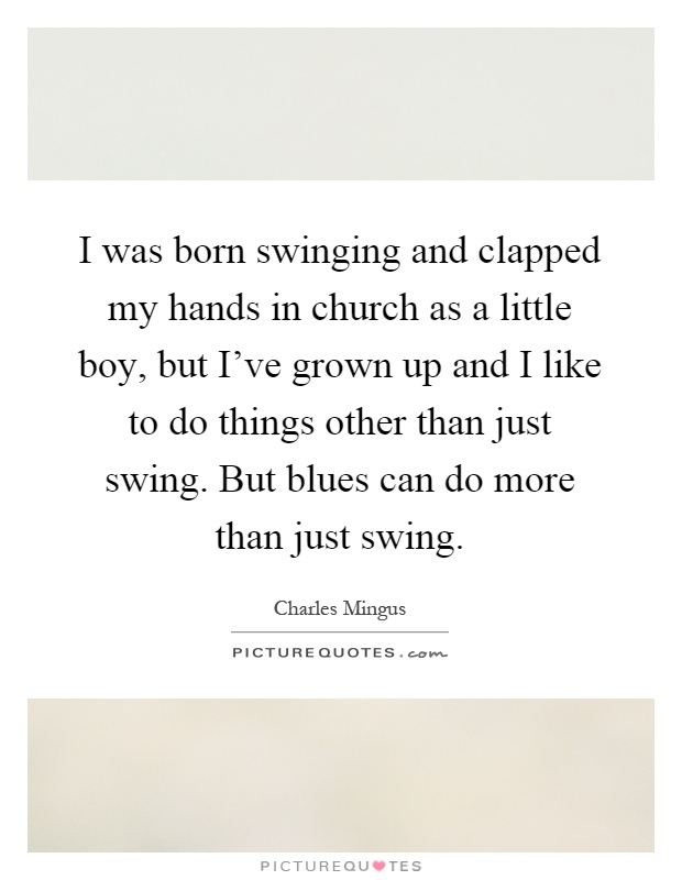 I was born swinging and clapped my hands in church as a little boy, but I've grown up and I like to do things other than just swing. But blues can do more than just swing Picture Quote #1