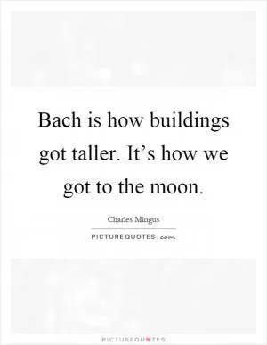 Bach is how buildings got taller. It’s how we got to the moon Picture Quote #1