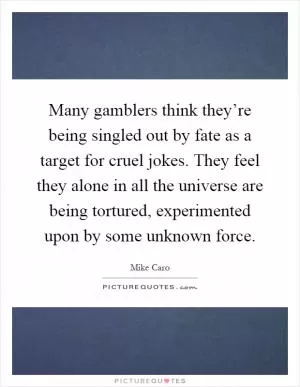 Many gamblers think they’re being singled out by fate as a target for cruel jokes. They feel they alone in all the universe are being tortured, experimented upon by some unknown force Picture Quote #1