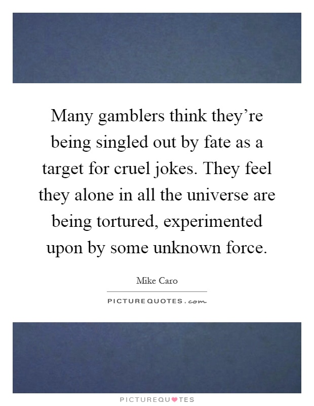 Many gamblers think they're being singled out by fate as a target for cruel jokes. They feel they alone in all the universe are being tortured, experimented upon by some unknown force Picture Quote #1