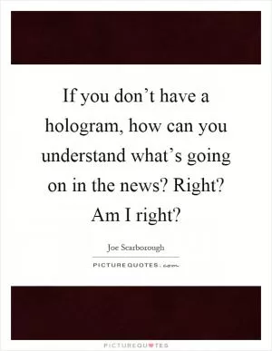 If you don’t have a hologram, how can you understand what’s going on in the news? Right? Am I right? Picture Quote #1