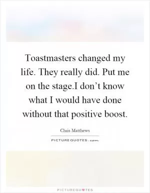 Toastmasters changed my life. They really did. Put me on the stage.I don’t know what I would have done without that positive boost Picture Quote #1