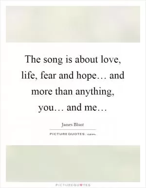 The song is about love, life, fear and hope… and more than anything, you… and me… Picture Quote #1