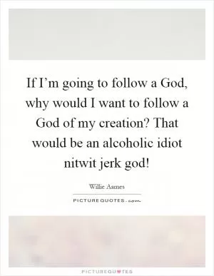 If I’m going to follow a God, why would I want to follow a God of my creation? That would be an alcoholic idiot nitwit jerk god! Picture Quote #1