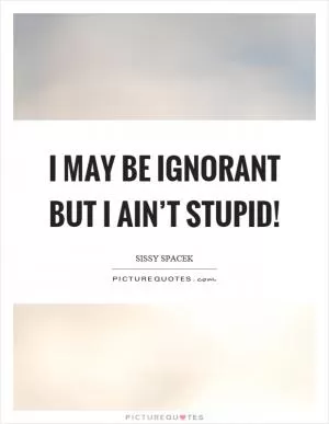 I may be ignorant but I ain’t stupid! Picture Quote #1