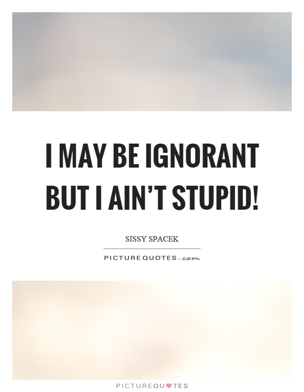 I may be ignorant but I ain't stupid! Picture Quote #1