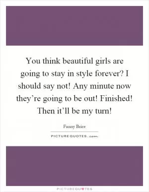You think beautiful girls are going to stay in style forever? I should say not! Any minute now they’re going to be out! Finished! Then it’ll be my turn! Picture Quote #1