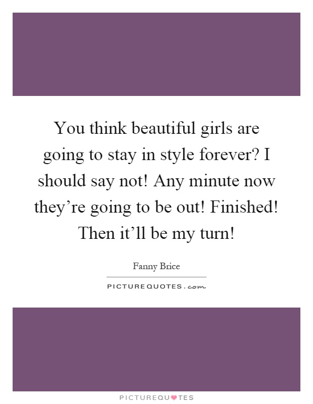 You think beautiful girls are going to stay in style forever? I should say not! Any minute now they're going to be out! Finished! Then it'll be my turn! Picture Quote #1