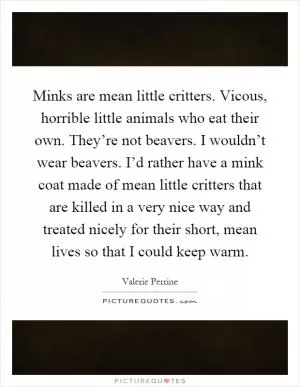 Minks are mean little critters. Vicous, horrible little animals who eat their own. They’re not beavers. I wouldn’t wear beavers. I’d rather have a mink coat made of mean little critters that are killed in a very nice way and treated nicely for their short, mean lives so that I could keep warm Picture Quote #1