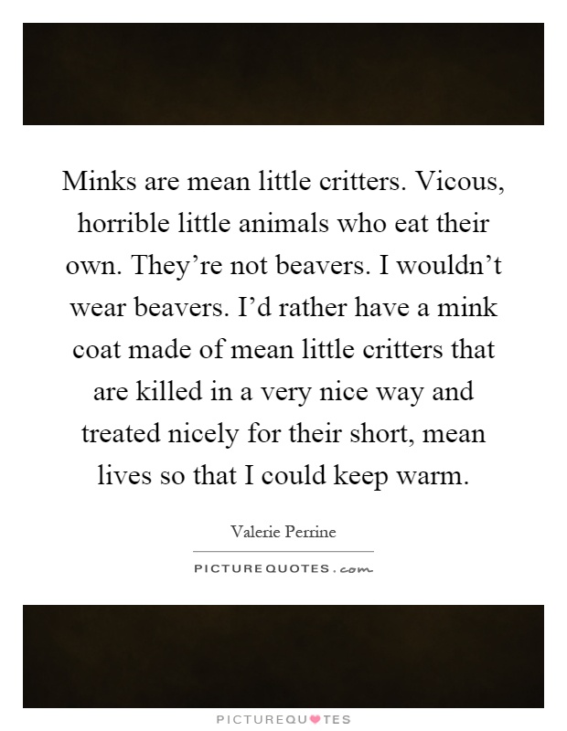 Minks are mean little critters. Vicous, horrible little animals who eat their own. They're not beavers. I wouldn't wear beavers. I'd rather have a mink coat made of mean little critters that are killed in a very nice way and treated nicely for their short, mean lives so that I could keep warm Picture Quote #1