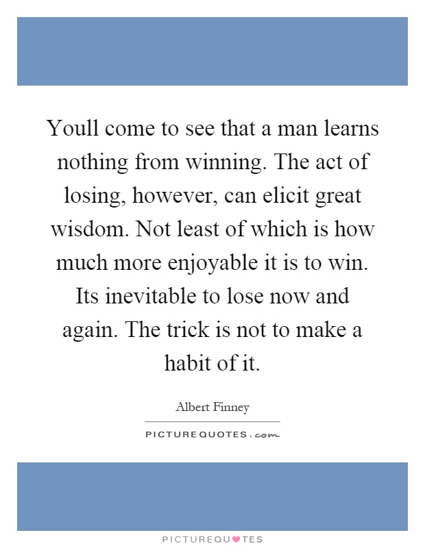 Youll come to see that a man learns nothing from winning. The act of losing, however, can elicit great wisdom. Not least of which is how much more enjoyable it is to win. Its inevitable to lose now and again. The trick is not to make a habit of it Picture Quote #1