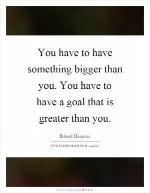 You have to have something bigger than you. You have to have a goal that is greater than you Picture Quote #1