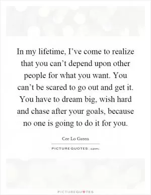 In my lifetime, I’ve come to realize that you can’t depend upon other people for what you want. You can’t be scared to go out and get it. You have to dream big, wish hard and chase after your goals, because no one is going to do it for you Picture Quote #1