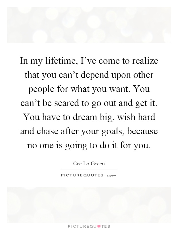 In my lifetime, I've come to realize that you can't depend upon other people for what you want. You can't be scared to go out and get it. You have to dream big, wish hard and chase after your goals, because no one is going to do it for you Picture Quote #1