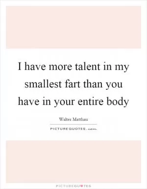 I have more talent in my smallest fart than you have in your entire body Picture Quote #1