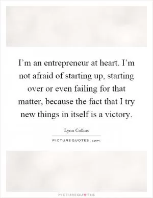 I’m an entrepreneur at heart. I’m not afraid of starting up, starting over or even failing for that matter, because the fact that I try new things in itself is a victory Picture Quote #1