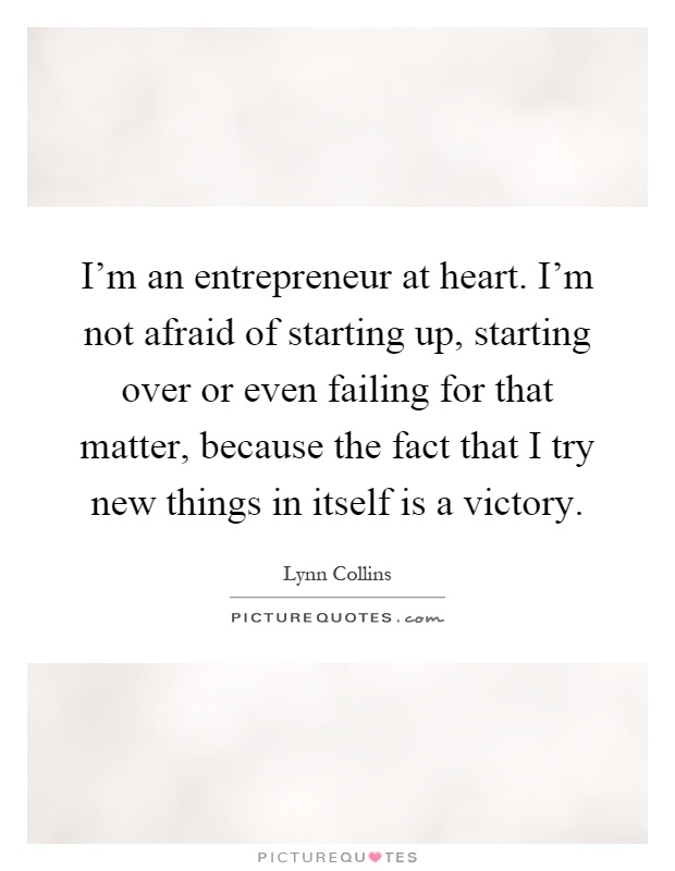 I'm an entrepreneur at heart. I'm not afraid of starting up, starting over or even failing for that matter, because the fact that I try new things in itself is a victory Picture Quote #1