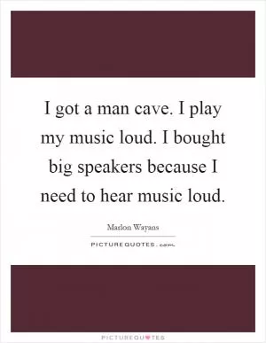 I got a man cave. I play my music loud. I bought big speakers because I need to hear music loud Picture Quote #1