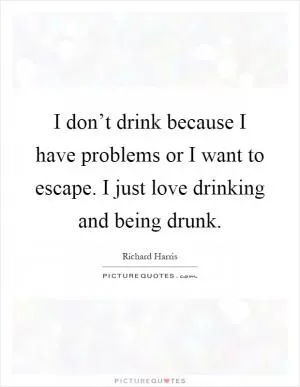 I don’t drink because I have problems or I want to escape. I just love drinking and being drunk Picture Quote #1