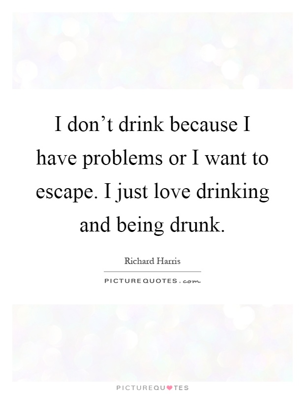 I don't drink because I have problems or I want to escape. I ...