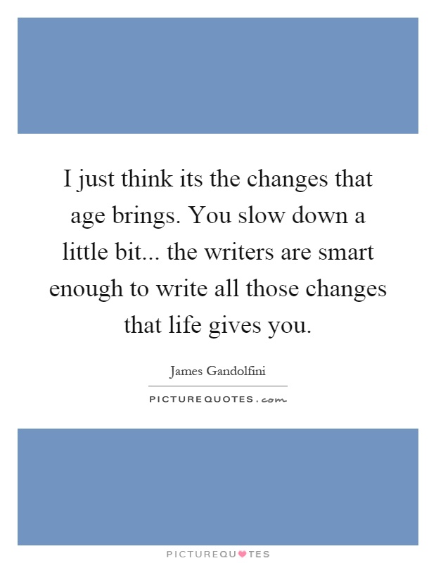 I just think its the changes that age brings. You slow down a little bit... the writers are smart enough to write all those changes that life gives you Picture Quote #1