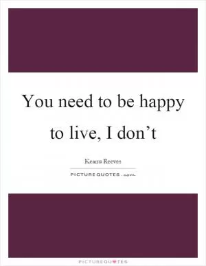You need to be happy to live, I don’t Picture Quote #1
