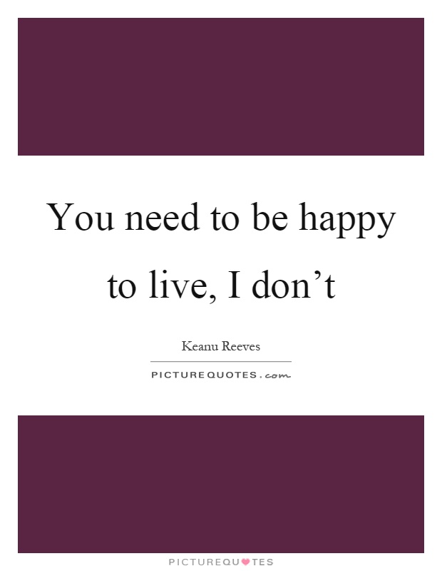 You need to be happy to live, I don't Picture Quote #1